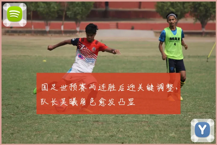 国足世预赛两连胜后迎关键调整，队长吴曦角色愈发凸显