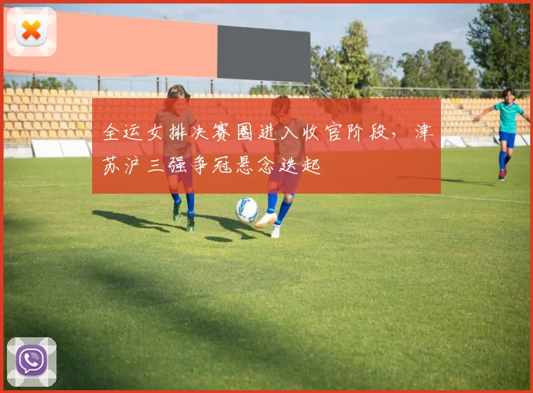 全运女排决赛圈进入收官阶段，津苏沪三强争冠悬念迭起