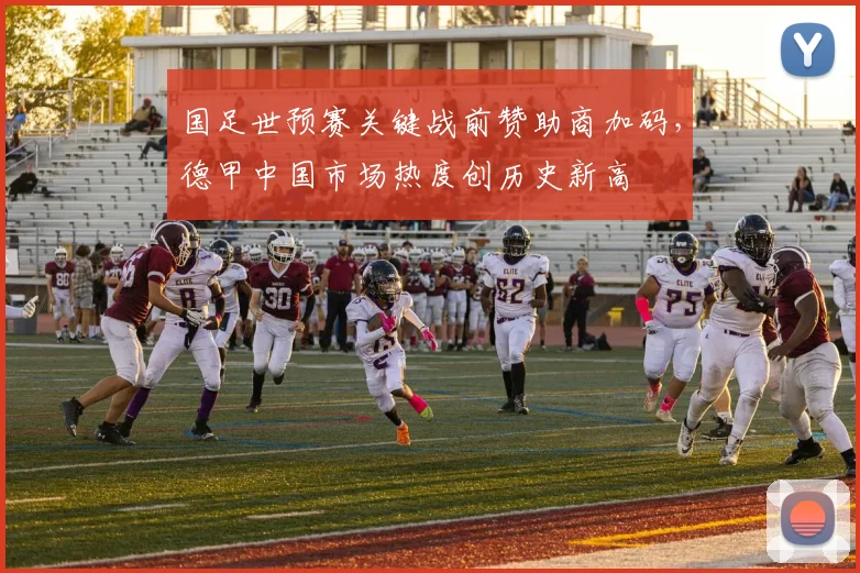 国足世预赛关键战前赞助商加码，德甲中国市场热度创历史新高