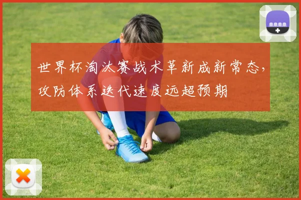 世界杯淘汰赛战术革新成新常态，攻防体系迭代速度远超预期