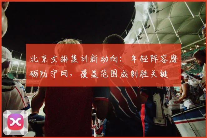 北京女排集训新动向：年轻阵容磨砺防守网，覆盖范围成制胜关键