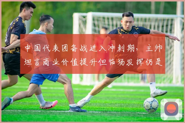 中国代表团备战进入冲刺期，主帅坦言商业价值提升但临场发挥仍是关键