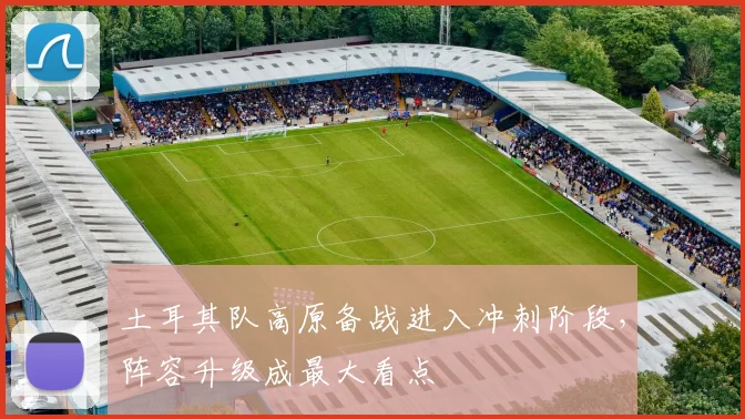 土耳其队高原备战进入冲刺阶段，阵容升级成最大看点
