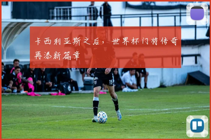 卡西利亚斯之后，世界杯门将传奇再添新篇章