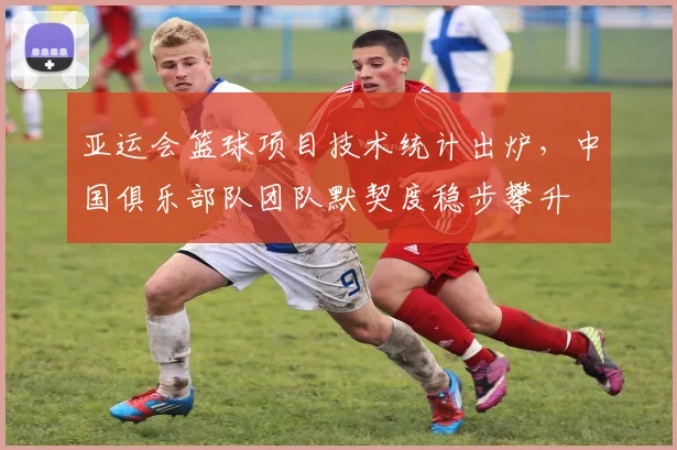 亚运会篮球项目技术统计出炉，中国俱乐部队团队默契度稳步攀升