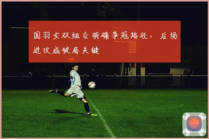 国羽女双组合明确争冠路径，后场进攻成破局关键