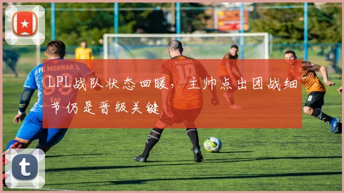 LPL战队状态回暖，主帅点出团战细节仍是晋级关键