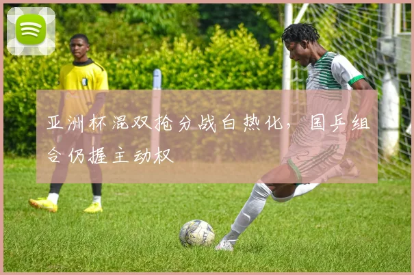 亚洲杯混双抢分战白热化，国乒组合仍握主动权