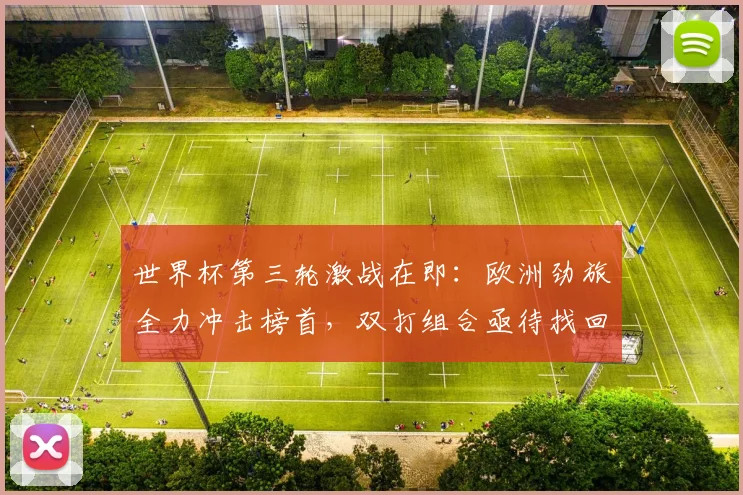 世界杯第三轮激战在即：欧洲劲旅全力冲击榜首，双打组合亟待找回状态