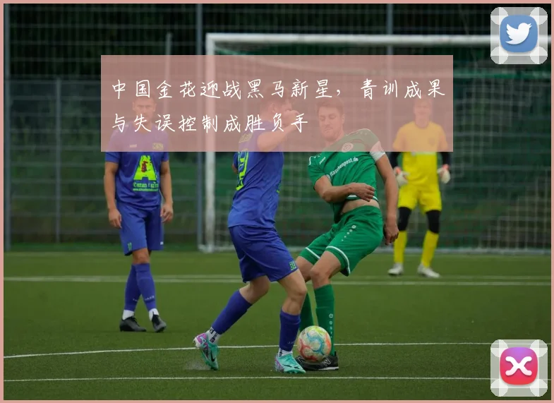 中国金花迎战黑马新星，青训成果与失误控制成胜负手