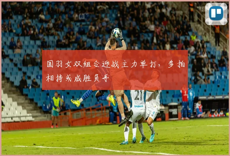 国羽女双组合迎战主力单打，多拍相持或成胜负手